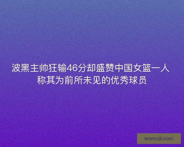 波黑主帅狂输46分却盛赞中国女篮一人 称其为前所未见的优秀球员