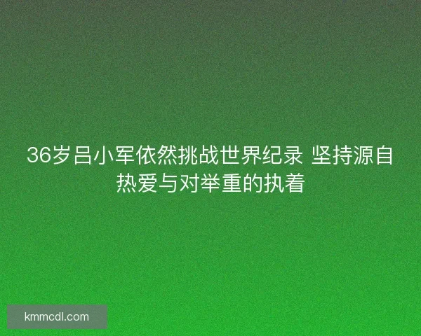 36岁吕小军依然挑战世界纪录 坚持源自热爱与对举重的执着