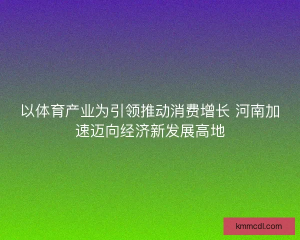以体育产业为引领推动消费增长 河南加速迈向经济新发展高地