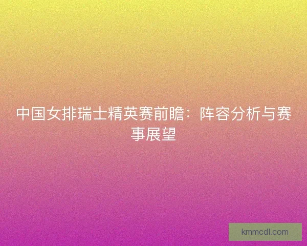 中国女排瑞士精英赛前瞻：阵容分析与赛事展望
