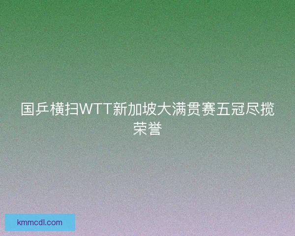 国乒横扫WTT新加坡大满贯赛五冠尽揽荣誉