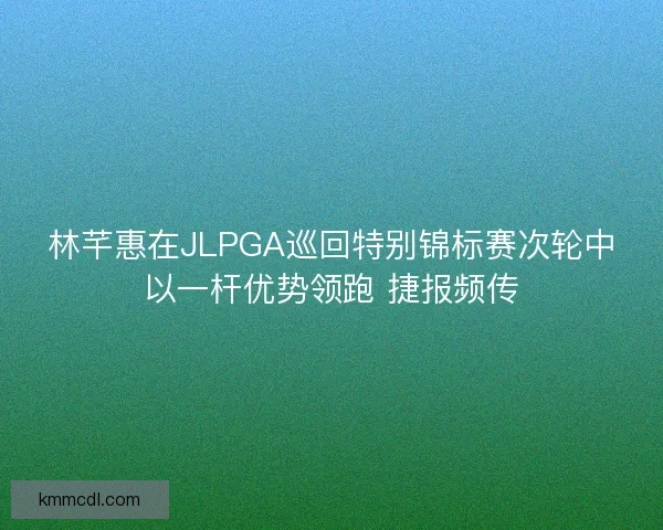 林芊惠在JLPGA巡回特别锦标赛次轮中以一杆优势领跑 捷报频传