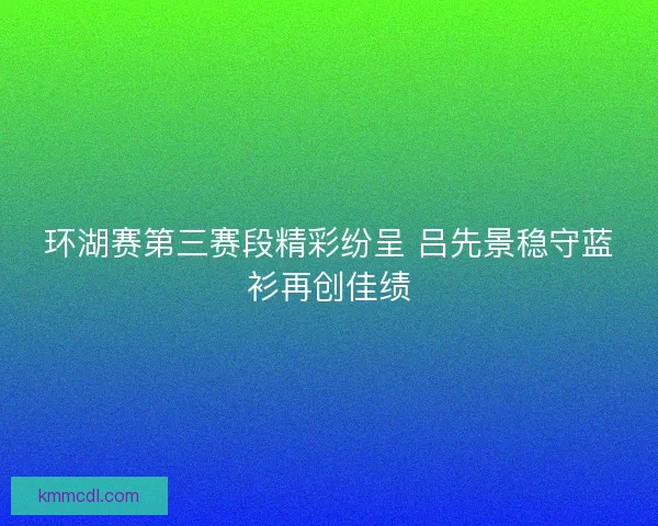 环湖赛第三赛段精彩纷呈 吕先景稳守蓝衫再创佳绩
