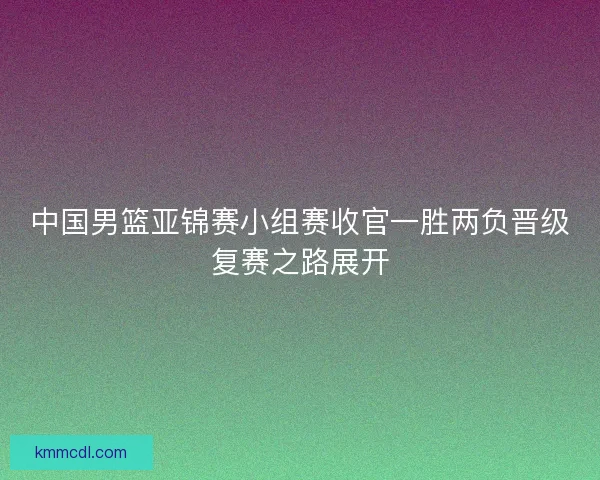 中国男篮亚锦赛小组赛收官一胜两负晋级复赛之路展开